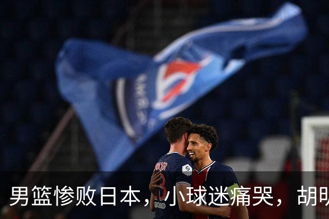 男篮惨败日本，小球迷痛哭，胡明轩自责不够狠，郭士强甩锅：赛前早已强调